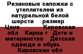 Резиновые сапожки с утеплителем из натуральной белой шерсти 28 размер › Цена ­ 1 000 - Кировская обл., Киров г. Дети и материнство » Детская одежда и обувь   . Кировская обл.